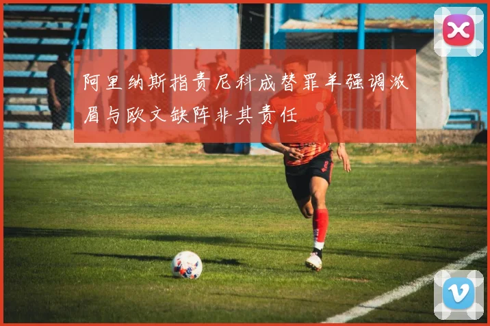 阿里纳斯指责尼科成替罪羊强调浓眉与欧文缺阵非其责任