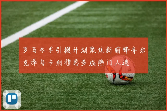罗马冬季引援计划聚焦新前锋齐尔克泽与卡利穆恩多成热门人选