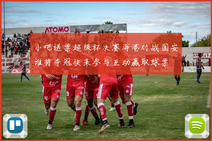 小吧送票超级杯决赛海港对战国安谁将夺冠快来参与互动赢取球票