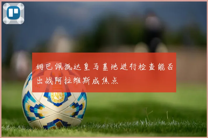 姆巴佩抵达皇马基地进行检查能否出战阿拉维斯成焦点