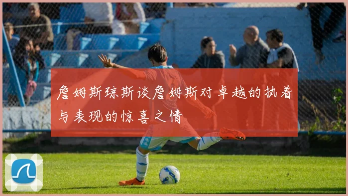 詹姆斯琼斯谈詹姆斯对卓越的执着与表现的惊喜之情
