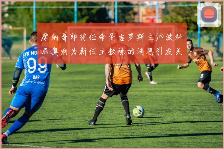 摩纳哥即将任命圣吉罗斯主帅波科尼奥利为新任主教练的消息引发关注