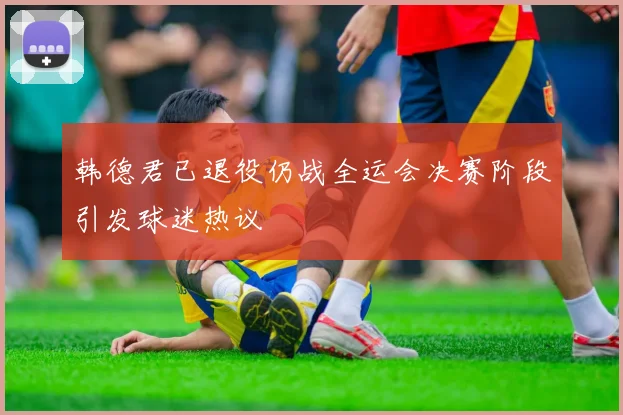 韩德君已退役仍战全运会决赛阶段引发球迷热议