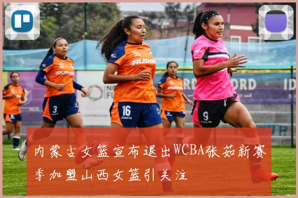 内蒙古女篮宣布退出WCBA张茹新赛季加盟山西女篮引关注