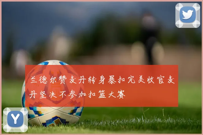 兰德尔赞麦丹转身暴扣完美收官麦丹坚决不参加扣篮大赛