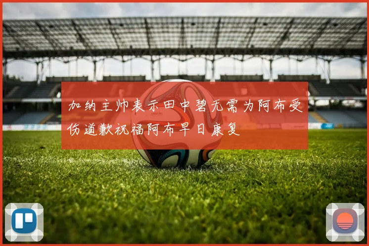 加纳主帅表示田中碧无需为阿布受伤道歉祝福阿布早日康复