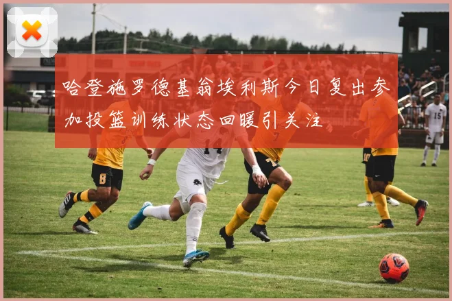 哈登施罗德基翁埃利斯今日复出参加投篮训练状态回暖引关注