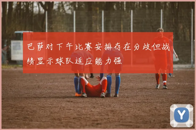 巴萨对下午比赛安排存在分歧但战绩显示球队适应能力强