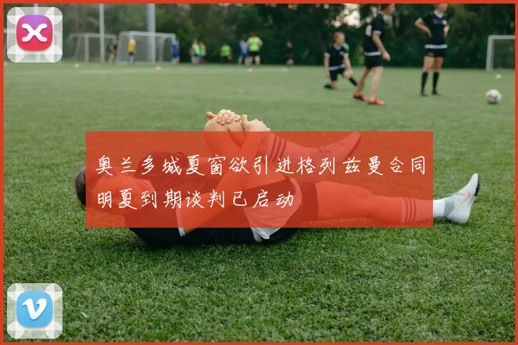 奥兰多城夏窗欲引进格列兹曼合同明夏到期谈判已启动