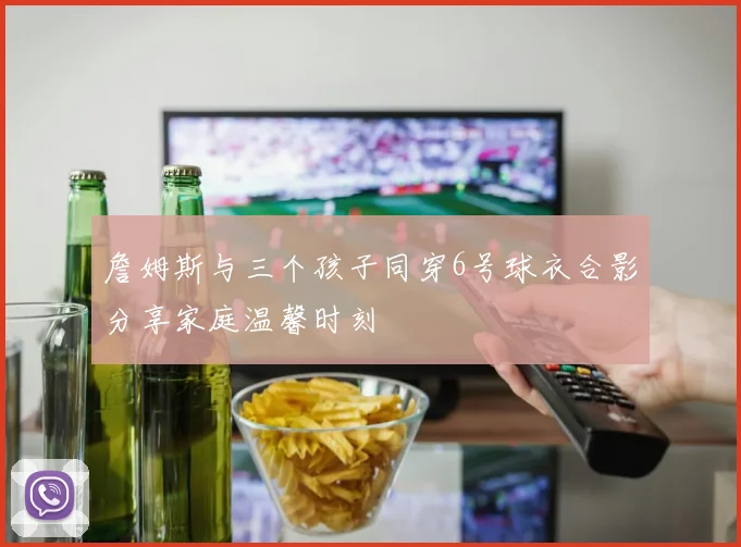 詹姆斯与三个孩子同穿6号球衣合影分享家庭温馨时刻