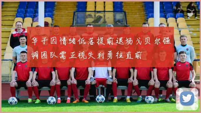 华子因情绪低落提前退场戈贝尔强调团队需正视失利勇往直前