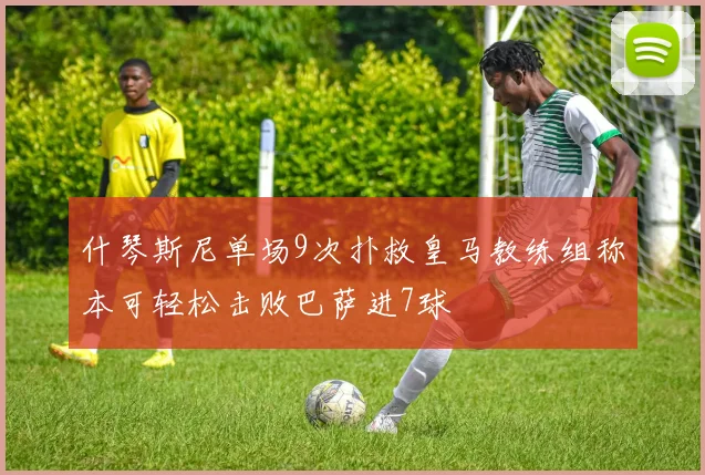 什琴斯尼单场9次扑救皇马教练组称本可轻松击败巴萨进7球
