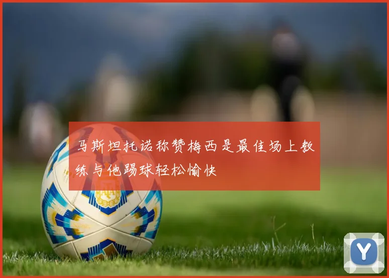 马斯坦托诺称赞梅西是最佳场上教练与他踢球轻松愉快