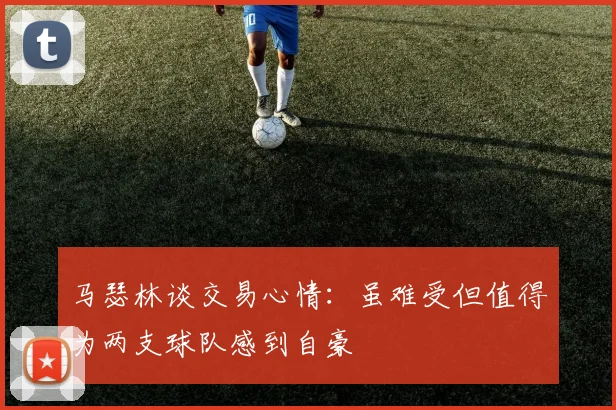 马瑟林谈交易心情：虽难受但值得为两支球队感到自豪
