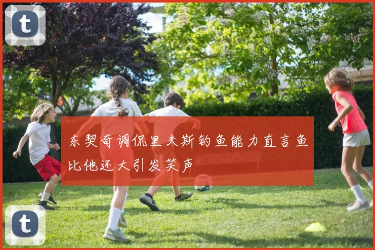 东契奇调侃里夫斯钓鱼能力直言鱼比他还大引发笑声
