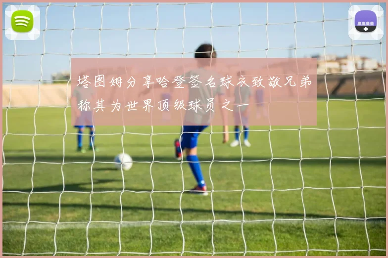 塔图姆分享哈登签名球衣致敬兄弟称其为世界顶级球员之一