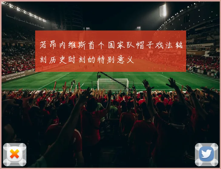 若昂内维斯首个国家队帽子戏法铭刻历史时刻的特别意义